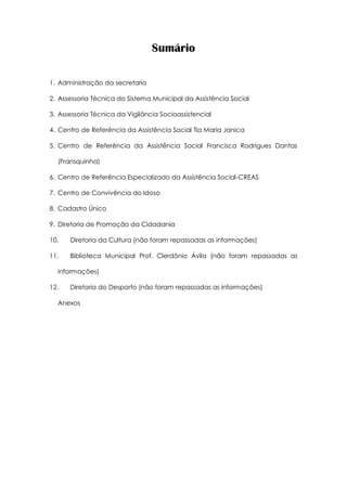 Sumário
1. Administração da secretaria
2. Assessoria Técnica do Sistema Municipal da Assistência Social
3. Assessoria Técnica da Vigilância Socioassistencial
4. Centro de Referência da Assistência Social Tia Maria Janica
5. Centro de Referência da Assistência Social Francisca Rodrigues Dantas
(Fransquinha)
6. Centro de Referência Especializado da Assistência Social-CREAS
7. Centro de Convivência do Idoso
8. Cadastro Único
9. Diretoria de Promoção da Cidadania
10. Diretoria da Cultura (não foram repassadas as informações)
11. Biblioteca Municipal Prof. Clerdônio Ávila (não foram repassadas as
informações)
12. Diretoria do Desporto (não foram repassadas as informações)
Anexos
 