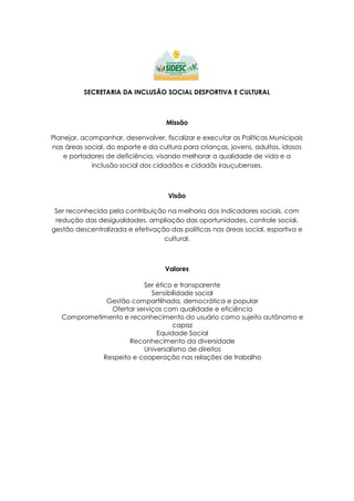 SECRETARIA DA INCLUSÃO SOCIAL DESPORTIVA E CULTURAL
Missão
Planejar, acompanhar, desenvolver, fiscalizar e executar as Políticas Municipais
nas áreas social, do esporte e da cultura para crianças, jovens, adultos, idosos
e portadores de deficiência, visando melhorar a qualidade de vida e a
inclusão social dos cidadãos e cidadãs irauçubenses.
Visão
Ser reconhecida pela contribuição na melhoria dos indicadores sociais, com
redução das desigualdades, ampliação das oportunidades, controle social,
gestão descentralizada e efetivação das políticas nas áreas social, esportiva e
cultural.
Valores
Ser ético e transparente
Sensibilidade social
Gestão compartilhada, democrática e popular
Ofertar serviços com qualidade e eficiência
Comprometimento e reconhecimento do usuário como sujeito autônomo e
capaz
Equidade Social
Reconhecimento da diversidade
Universalismo de direitos
Respeito e cooperação nas relações de trabalho
 