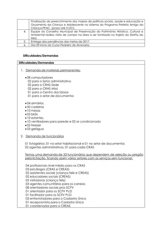 Finalização do preenchimento dos mapas de políticas sociais, saúde e educação e
Orçamento da Criança e Adolescente no sistema do Programa Prefeito Amigo da
Criança-PPAC. (prazo até 31/01).
4. Equipe do Conselho Municipal de Preservação do Patrimônio Histórico, Cultural e
Ambiental realiza visita de campo na área a ser tombada no trajeto do Distrito do
Missi.
5. Entrega das pendências das metas de 2017.
6. Dia 29-Início do Curso Pedreiro de Alvenaria.
Dificuldades/Demandas
Dificuldades/Demandas
1. Demanda de materiais permanentes:
 08 computadores
02 para o Setor administrativo
02 para o CRAS Sede
02 para o CRAS Missi
01 para o Centro dos Idosos
01 para o setor de documentos
 04 armários
 50 cadeiras
 10 mesas
 05 birôs
 10 estantes.
 10 ventiladores para parede e 03 ar condicionado
 02 freezer
 03 gelágua
2. Demanda de funcionários
01 Estagiários: 01 no setor habitacional e 01 no setor de documentos
02 agentes administrativos: 01 para cada CRAS
Temos uma demanda de 33 funcionários que dependem de seleção ou pregão
pela licitação, ficando assim vários setores com os serviços sem funcionar:
04 profissionais nível médio para os CRAS
03 psicólogos (CRAS e CREAS)
02 assistentes sociais (criança feliz e CREAS)
02 educadores sociais (CREAS)
03 visitadoras (criança feliz)
03 agentes comunitários para os correios
08 orientadores sociais pros SCFV
01 orientador para os SCFV PcD
01 facilitador para os SCFV PcD
03 entrevistadores para o Cadastro Único
01 recepcionista para o Cadastro Único
01 coordenador para o CREAS
 