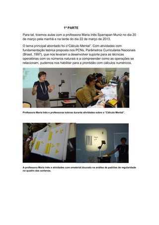 1ª PARTE

Para tal, tivemos aulas com a professora Maria Inês Sparrapan Muniz no dia 20
de março pela manhã e na tarde do dia 22 de março de 2013.

O tema principal abordado foi o“Cálculo Mental”. Com atividades com
fundamentação teórica proposta nos PCNs, Parâmetros Curriculares Nacionais
(Brasil, 1997), que nos levaram a desenvolver suporte para as técnicas
operatórias com os números naturais e a compreender como as operações se
relacionam, pudemos nos habilitar para a prontidão com cálculos numéricos.




Professora Maria Inês e professoras tutoras durante atividades sobre o “Cálculo Mental”.




A professora Maria Inês e atividades com omaterial dourado na análise de padrões de regularidade
no quadro das centenas.
 