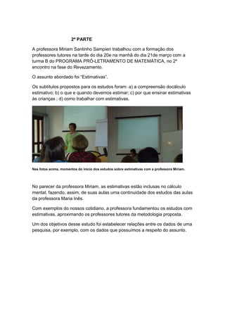 2ª PARTE

A professora Miriam Santinho Sampieri trabalhou com a formação dos
professores tutores na tarde do dia 20e na manhã do dia 21de março com a
turma B do PROGRAMA PRÓ-LETRAMENTO DE MATEMÁTICA, no 2º
encontro na fase do Revezamento.

O assunto abordado foi “Estimativas”.

Os subtítulos propostos para os estudos foram: a) a compreensão docálculo
estimativo; b) o que e quando devemos estimar; c) por que ensinar estimativas
às crianças ; d) como trabalhar com estimativas.




Nas fotos acima, momentos do início dos estudos sobre estimativas com a professora Miriam.




No parecer da professora Miriam, as estimativas estão inclusas no cálculo
mental, fazendo, assim, de suas aulas uma continuidade dos estudos das aulas
da professora Maria Inês.

Com exemplos do nossos cotidiano, a professora fundamentou os estudos com
estimativas, aproximando os professores tutores da metodologia proposta.

Um dos objetivos desse estudo foi estabelecer relações entre os dados de uma
pesquisa, por exemplo, com os dados que possuímos a respeito do assunto.
 