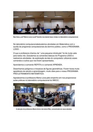 Nas fotos, profª Maria Lúcia e profª Sandra nos dando boas vindas no laboratório computacional.




No laboratório computacionalestudamos atividades em Matemática com o
auxílio de programas computacionais de domínio público, como o PROGRAMA
LOGO.

O que a professora chamou de “ uma pequena introdução” foi de muita valia
para todos nós .Estudamos os comandos básicos do Programa LOGO e
realizamos atividades de exploração da tela do computador utilizando esses
comandos e outros que nos foram apresentados.

Aprendemos o comando REPITA e o comando APRENDA.

Desenhamos polígonos e mosaicos de figuras geométricas. Foram horas muito
agradáveis de estudo e aprendizagem, muito úteis para o nosso PROGRAMA
PRÓ-LETRAMENTO MATEMÁTICA.

Agradecemos à professora Maria Lúcia pelo empenho em nos proporcionar
aulas práticas no laboratório computacional do IMECC.




    A atenção da professora Maria lúcia e da tutora Rita, concentrada em seus estudos.
 
