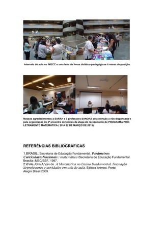 Intervalo de aula no IMECC e uma feira de livros didático-pedagógicos à nossa disposição.




Nossos agradecimentos à SARAH e à professora SANDRA pela atenção a nós dispensada e
pela organização do 2º encontro de tutores da etapa do revezamento do PROGRAMA PRÓ-
LETRAMENTO MATEMÁTICA ( 20 A 22 DE MARÇO DE 2013).




REFERÊNCIAS BIBLIOGRÁFICAS
1.BRASIL. Secretaria de Educação Fundamental. Parâmetros
CurricularesNacionais : matemática /Secretaria de Educação Fundamental.
Brasília :MEC/SEF, 1997.
2.Walle,John A.Van de .A Matemática no Ensino Fundamental. Formação
deprofessores e atividades em sala de aula. Editora Artmed. Porto
Alegre.Brasil.2009.
 