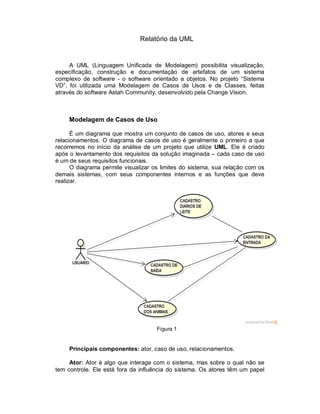 Relatório da UML
A UML (Linguagem Unificada de Modelagem) possibilita visualização,
especificação, construção e documentação de artefatos de um sistema
complexo de software - o software orientado a objetos. No projeto “Sistema
VD”, foi utilizada uma Modelagem de Casos de Usos e de Classes, feitas
através do software Astah Community, desenvolvido pela Change Vision.
Modelagem de Casos de Uso
É um diagrama que mostra um conjunto de casos de uso, atores e seus
relacionamentos. O diagrama de casos de uso é geralmente o primeiro a que
recorremos no início da análise de um projeto que utilize UML. Ele é criado
após o levantamento dos requisitos da solução imaginada – cada caso de uso
é um de seus requisitos funcionais.
O diagrama permite visualizar os limites do sistema, sua relação com os
demais sistemas, com seus componentes internos e as funções que deve
realizar.
Figura 1
Principais componentes: ator, caso de uso, relacionamentos.
Ator: Ator é algo que interage com o sistema, mas sobre o qual não se
tem controle. Ele está fora da influência do sistema. Os atores têm um papel
 