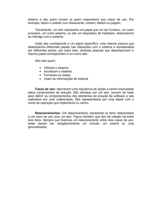 externo e são quem iniciam (e quem respondem) aos casos de uso. Por
exemplo: fazem o pedido num restaurante, comem, bebem ou pagam.
Tipicamente, um ator representa um papel que um ser humano, um outro
processo, um outro sistema, ou até um dispositivo de hardware, desempenha
ao interagir com o sistema.
Cada ator corresponde a um papel específico: uma mesma pessoa que
desempenha diferentes papéis nas interações com o sistema é representada
por diferentes atores; por outro lado, diversas pessoas que desempenham o
mesmo papel correspondem a um único ator.
São eles quem:
 Utilizam o sistema.
 Inicializam o sistema.
 Fornecem os dados
 Usam as informações do sistema
Casos de uso: descrevem uma sequência de ações a serem executadas
pelos componentes da solução. São ativados por um ator, servem de base
para definir os comportamentos dos elementos da solução de software e são
realizados por uma colaboração. São representados por uma elipse com o
nome da operação que implementa no centro.
Relacionamentos: Um relacionamento representa os itens relacionados
a um caso de uso e/ou um ator. Figura também que tipo de relação há entre
dois itens. Sempre que tivermos um relacionamento entre dois casos de uso,
estes devem ser obrigatoriamente um include, um extend ou uma
generalização.
 