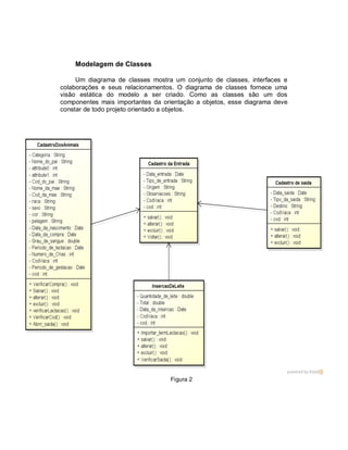 Modelagem de Classes
Um diagrama de classes mostra um conjunto de classes, interfaces e
colaborações e seus relacionamentos. O diagrama de classes fornece uma
visão estática do modelo a ser criado. Como as classes são um dos
componentes mais importantes da orientação a objetos, esse diagrama deve
constar de todo projeto orientado a objetos.
Figura 2
 