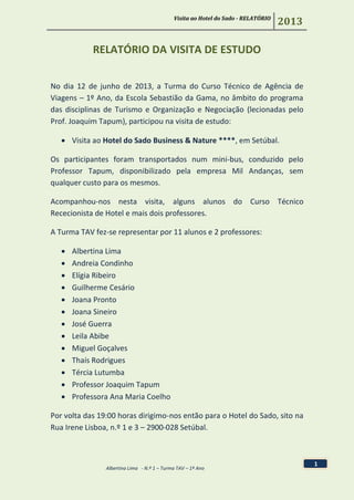 Visita ao Hotel do Sado - RELATÓRIO
2013
Albertina Lima - N.º 1 – Turma TAV – 1º Ano
1
RELATÓRIO DA VISITA DE ESTUDO
No dia 12 de junho de 2013, a Turma do Curso Técnico de Agência de
Viagens – 1º Ano, da Escola Sebastião da Gama, no âmbito do programa
das disciplinas de Turismo e Organização e Negociação (lecionadas pelo
Prof. Joaquim Tapum), participou na visita de estudo:
 Visita ao Hotel do Sado Business & Nature ****, em Setúbal.
Os participantes foram transportados num mini-bus, conduzido pelo
Professor Tapum, disponibilizado pela empresa Mil Andanças, sem
qualquer custo para os mesmos.
Acompanhou-nos nesta visita, alguns alunos do Curso Técnico
Rececionista de Hotel e mais dois professores.
A Turma TAV fez-se representar por 11 alunos e 2 professores:
 Albertina Lima
 Andreia Condinho
 Elígia Ribeiro
 Guilherme Cesário
 Joana Pronto
 Joana Sineiro
 José Guerra
 Leila Abibe
 Miguel Goçalves
 Thaís Rodrigues
 Tércia Lutumba
 Professor Joaquim Tapum
 Professora Ana Maria Coelho
Por volta das 19:00 horas dirigimo-nos então para o Hotel do Sado, sito na
Rua Irene Lisboa, n.º 1 e 3 – 2900-028 Setúbal.
 