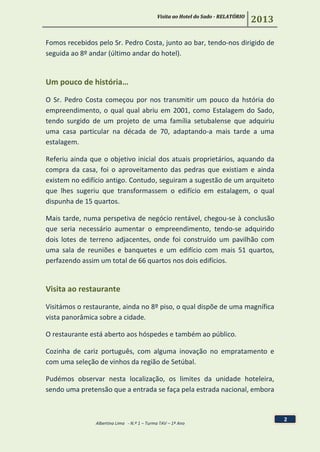 Visita ao Hotel do Sado - RELATÓRIO
2013
Albertina Lima - N.º 1 – Turma TAV – 1º Ano
2
Fomos recebidos pelo Sr. Pedro Costa, junto ao bar, tendo-nos dirigido de
seguida ao 8º andar (último andar do hotel).
Um pouco de história…
O Sr. Pedro Costa começou por nos transmitir um pouco da hstória do
empreendimento, o qual qual abriu em 2001, como Estalagem do Sado,
tendo surgido de um projeto de uma família setubalense que adquiriu
uma casa particular na década de 70, adaptando-a mais tarde a uma
estalagem.
Referiu ainda que o objetivo inicial dos atuais proprietários, aquando da
compra da casa, foi o aproveitamento das pedras que existiam e ainda
existem no edifício antigo. Contudo, seguiram a sugestão de um arquiteto
que lhes sugeriu que transformassem o edifício em estalagem, o qual
dispunha de 15 quartos.
Mais tarde, numa perspetiva de negócio rentável, chegou-se à conclusão
que seria necessário aumentar o empreendimento, tendo-se adquirido
dois lotes de terreno adjacentes, onde foi construído um pavilhão com
uma sala de reuniões e banquetes e um edifício com mais 51 quartos,
perfazendo assim um total de 66 quartos nos dois edifícios.
Visita ao restaurante
Visitámos o restaurante, ainda no 8º piso, o qual dispõe de uma magnífica
vista panorâmica sobre a cidade.
O restaurante está aberto aos hóspedes e também ao público.
Cozinha de cariz português, com alguma inovação no empratamento e
com uma seleção de vinhos da região de Setúbal.
Pudémos observar nesta localização, os limites da unidade hoteleira,
sendo uma pretensão que a entrada se faça pela estrada nacional, embora
 