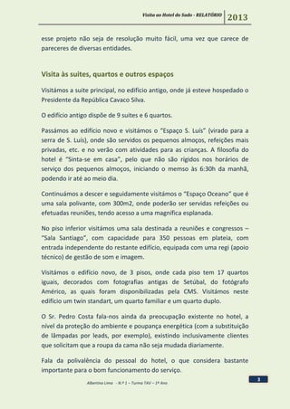 Visita ao Hotel do Sado - RELATÓRIO
2013
Albertina Lima - N.º 1 – Turma TAV – 1º Ano
3
esse projeto não seja de resolução muito fácil, uma vez que carece de
pareceres de diversas entidades.
Visita às suites, quartos e outros espaços
Visitámos a suite principal, no edifício antigo, onde já esteve hospedado o
Presidente da República Cavaco Silva.
O edifício antigo dispõe de 9 suites e 6 quartos.
Passámos ao edifício novo e visitámos o “Espaço S. Luís” (virado para a
serra de S. Luís), onde são servidos os pequenos almoços, refeições mais
privadas, etc. e no verão com atividades para as crianças. A filosofia do
hotel é “Sinta-se em casa”, pelo que não são rígidos nos horários de
serviço dos pequenos almoços, iniciando o memso às 6:30h da manhã,
podendo ir até ao meio dia.
Continuámos a descer e seguidamente visitámos o “Espaço Oceano” que é
uma sala polivante, com 300m2, onde poderão ser servidas refeições ou
efetuadas reuniões, tendo acesso a uma magnífica esplanada.
No piso inferior visitámos uma sala destinada a reuniões e congressos –
“Sala Santiago”, com capacidade para 350 pessoas em plateia, com
entrada independente do restante edifício, equipada com uma regi (apoio
técnico) de gestão de som e imagem.
Visitámos o edifício novo, de 3 pisos, onde cada piso tem 17 quartos
iguais, decorados com fotografias antigas de Setúbal, do fotógrafo
Américo, as quais foram disponibilizadas pela CMS. Visitámos neste
edifício um twin standart, um quarto familiar e um quarto duplo.
O Sr. Pedro Costa fala-nos ainda da preocupação existente no hotel, a
nível da proteção do ambiente e poupança energética (com a substituição
de lâmpadas por leads, por exemplo), existindo inclusivamente clientes
que solicitam que a roupa da cama não seja mudada diariamente.
Fala da polivalência do pessoal do hotel, o que considera bastante
importante para o bom funcionamento do serviço.
 