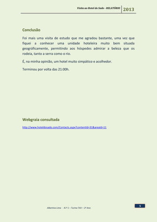 Visita ao Hotel do Sado - RELATÓRIO
2013
Albertina Lima - N.º 1 – Turma TAV – 1º Ano
5
Conclusão
Foi mais uma visita de estudo que me agradou bastante, uma vez que
fiquei a conhecer uma unidade hoteleira muito bem situada
geográficamente, permitindo aos hóspedes admirar a beleza que os
rodeia, tanto a serra como o rio.
É, na minha opinião, um hotel muito simpático e acolhedor.
Terminou por volta das 21:00h.
Webgraia consultada
http://www.hoteldosado.com/Contacts.aspx?contentId=31&areaId=11
 