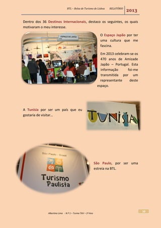 BTL – Bolsa de Turismo de Lisboa RELATÓRIO
2013
Albertina Lima - N.º 1 – Turma TAV – 1º Ano
10
Dentro dos 36 Destinos Internacionais, destaco os seguintes, os quais
motivaram o meu interesse.
O Espaço Japão por ter
uma cultura que me
fascina.
Em 2013 celebram-se os
470 anos de Amizade
Japão – Portugal. Esta
informação foi-me
transmitida por um
representante deste
espaço.
A Tunísia por ser um país que eu
gostaria de visitar…
São Paulo, por ser uma
estreia na BTL.
 