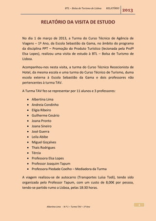 BTL – Bolsa de Turismo de Lisboa RELATÓRIO
2013
Albertina Lima - N.º 1 – Turma TAV – 1º Ano
1
RELATÓRIO DA VISITA DE ESTUDO
No dia 1 de março de 2013, a Turma do Curso Técnico de Agência de
Viagens – 1º Ano, da Escola Sebastião da Gama, no âmbito do programa
da disciplina PPT – Promoção do Produto Turístico (lecionada pela Profª
Elsa Lopes), realizou uma visita de estudo à BTL – Bolsa de Turismo de
Lisboa.
Acompanhou-nos nesta visita, a turma do Curso Técnico Rececionista de
Hotel, da mesma escola e uma turma do Curso Técnico de Turismo, duma
escola externa à Escola Sebastião da Gama e dois professores não
pertencentes à turma TAV.
A Turma TAV fez-se representar por 11 alunos e 3 professores:
 Albertina Lima
 Andreia Condinho
 Elígia Ribeiro
 Guilherme Cesário
 Joana Pronto
 Joana Sineiro
 José Guerra
 Leila Abibe
 Miguel Goçalves
 Thaís Rodrigues
 Tércia
 Professora Elsa Lopes
 Professor Joaquim Tapum
 Professora Piedade Coelho – Mediadora da Turma
A viagem realizou-se de autocarro (Transportes Luísa Todi), tendo sido
organizada pelo Professor Tapum, com um custo de 8,00€ por pessoa,
tendo-se partido rumo a Lisboa, pelas 18:30 horas.
 
