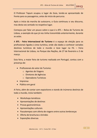 BTL – Bolsa de Turismo de Lisboa RELATÓRIO
2013
Albertina Lima - N.º 1 – Turma TAV – 1º Ano
2
O Professor Tapum ocupou o lugar do Guia, tendo-se apresentado de
frente para os passageiros, antes do início do percurso.
Após o início da marcha do autocarro, o Guia continuou o seu discurso,
mas desta vez sentado no respetivo lugar.
Começou por falar um pouco sobre o que é o BTL – Bolsa de Turismo de
Lisboa, a exemplo do que já nos tinha transmitido anteriormente, durante
as aulas.
A BTL - Feira Internacional de Turismo é o espaço de eleição para os
profissionais ligados à área turística, onde são dados a conhecer variados
destinos turísticos de todo o mundo e teve lugar na FIL – Feira
Internacional de Lisboa, no Parque das Nações, de 27 de fevereiro a 3 de
março.
Esta feira, a maior feira de turismo realizada em Portugal, contou com a
presença de:
 Profissionais do setor do Turismo:
o Agentes de Viagens
o Diretores de Agências
o Operadores Turísticos
 Imprensa
 Público em geral
A Feira, além de contar com expositores e stands de inúmeros destinos de
todo o mundo, inclui também:
 Workshops temáticos
 Apresentações de destinos
 Provas gastronómicas
 Apresentações culturais
 Passatempos com oferta de viagens entre outras lembranças
 Oferta de brochuras e brindes
 Exposições diversas
 