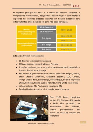 BTL – Bolsa de Turismo de Lisboa RELATÓRIO
2013
Albertina Lima - N.º 1 – Turma TAV – 1º Ano
3
O objetivo principal da Feira é a venda de destinos turísticos a
compradores internacionais, designados «hosted buyers», com interesse
específico nos destinos expostos, existindo um horário específico para
estes visitantes, onde o público em geral não pode participar.
Este ano estiveram representados:
 36 destinos turísticos internacionais
 70% dos destinos concentrados em Portugal
 8 regiões nacionais, entre as quais o destino nacional convidado –
Turismo do Centro de Portugal
 350 Hosted Buyers de mercados como a Alemanha, Bélgica, Suécia,
Brasil, Croácia, Dinamarca, Eslovénia, Espanha, EUA, Canadá,
França, Grécia, Itália, Luxemburgo, Moçambique, Polónia, República
Checa, Roménia, Rússia, Suécia, Holanda, Reino Unido e Venezuela
 La Formentera e São Paulo como estreias na BTL
 Estados Unidos, Argentina e Estremadura como regresso
Pelas 19:30 horas, chegámos
então à 25ª Edição da BTL, tendo
a Profª Elsa procedido ao
levantamento dos bilhetes,
cedidos gratuitamente, aos
alunos da vista de estudo em
referência.
 