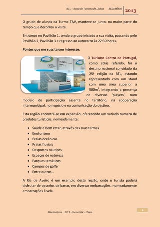 BTL – Bolsa de Turismo de Lisboa RELATÓRIO
2013
Albertina Lima - N.º 1 – Turma TAV – 1º Ano
4
O grupo de alunos da Turma TAV, manteve-se junto, na maior parte do
tempo que decorreu a visita.
Entrámos no Pavilhão 1, tendo o grupo iniciado a sua visita, passando pelo
Pavilhão 2, Pavilhão 3 e regresso ao autocarro às 22:30 horas.
Pontos que me suscitaram interesse:
O Turismo Centro de Portugal,
como atrás referido, foi o
destino nacional convidado da
25ª edição da BTL, estando
representado com um stand
com uma área superior a
500m2
, integrando a presença
de diversos ‘players’, num
modelo de participação assente no território, na cooperação
intermunicipal, no negócio e na comunicação do destino.
Esta região encontra-se em expansão, oferecendo um variado número de
produtos turísticos, nomeadamente:
 Saúde e Bem estar, através das suas termas
 Enoturismo
 Praias oceânicas
 Praias fluviais
 Desportos náuticos
 Espaços de natureza
 Parques temáticos
 Campos de golfe
 Entre outros…
A Ria de Aveiro é um exemplo desta região, onde o turista poderá
disfrutar de passeios de barco, em diversas embarcações, nomeadamente
embarcações à vela.
 