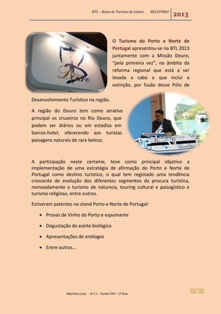 BTL – Bolsa de Turismo de Lisboa RELATÓRIO
2013
Albertina Lima - N.º 1 – Turma TAV – 1º Ano
5
O Turismo do Porto e Norte de
Portugal apresentou-se na BTL 2013
juntamente com a Missão Douro,
“pela primeira vez”, no âmbito da
reforma regional que está a ser
levada a cabo e que inclui a
extinção, por fusão desse Pólo de
Desenvolvimento Turístico na região.
A região do Douro tem como atrativo
principal os cruzeiros no Rio Douro, que
podem ser diários ou em estadias em
barcos-hotel, oferecendo aos turistas
paisagens naturais de rara beleza.
A participação neste certame, teve como principal objetivo a
implementação de uma estratégia de afirmação do Porto e Norte de
Portugal como destino turístico, o qual tem registado uma tendência
crescente de evolução dos diferentes segmentos da procura turística,
nomeadamente o turismo de natureza, touring cultural e paisagístico e
turismo religioso, entre outros.
Estiveram patentes no stand Porto e Norte de Portugal:
 Provas de Vinho do Porto e espumante
 Degustação de azeite biológico
 Apresentações de enólogos
 Entre outros…
 