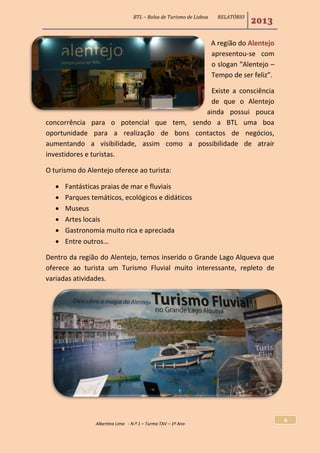 BTL – Bolsa de Turismo de Lisboa RELATÓRIO
2013
Albertina Lima - N.º 1 – Turma TAV – 1º Ano
6
A região do Alentejo
apresentou-se com
o slogan “Alentejo –
Tempo de ser feliz”.
Existe a consciência
de que o Alentejo
ainda possui pouca
concorrência para o potencial que tem, sendo a BTL uma boa
oportunidade para a realização de bons contactos de negócios,
aumentando a visibilidade, assim como a possibilidade de atrair
investidores e turistas.
O turismo do Alentejo oferece ao turista:
 Fantásticas praias de mar e fluviais
 Parques temáticos, ecológicos e didáticos
 Museus
 Artes locais
 Gastronomia muito rica e apreciada
 Entre outros…
Dentro da região do Alentejo, temos inserido o Grande Lago Alqueva que
oferece ao turista um Turismo Fluvial muito interessante, repleto de
variadas atividades.
 