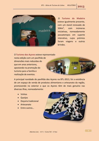 BTL – Bolsa de Turismo de Lisboa RELATÓRIO
2013
Albertina Lima - N.º 1 – Turma TAV – 1º Ano
7
O Turismo da Madeira
esteve igualmente presente,
com um stand renovado de
504m2
, com inúmeras
iniciativas, nomeadamente
passatempos em suporte
interativo, cujos prémios
foram viagens e outros
brindes.
O Turismo dos Açores esteve representado
nesta edição com um pavilhão de
dimensões mais reduzidas do
que em anos anteriores,
apostando na promoção do
turismo para a família e
realização de eventos.
A principal novidade do pavilhão dos Açores na BTL-2013, foi a existência
de um espaço de venda de produtos alimentares e artesanato da região,
promovendo no exterior o que os Açores têm de mais genuíno nas
diversas ilhas, nomeadamente:
 Vinhos
 Queijos
 Doçaria tradicional
 Artesanato
 Entre outros…
 