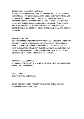TESTEMUNHA 2: SEGURANÇA PITBULL
FUI ACIONADO AS 03h10min PARA LEVAR O ACIDENTADO AO PRONTO
SOCORRO,ELE NÃO CONSEGUIA ANDAR SOZINHO,TIVE QUE AUXILIA-LO
A ENTRAR NO CARRO JUNTO COM O RECEPCIONISTA URSO E FUI
DIRETAMENTE P/ O HOSPITAL E LOGO APÓS TER SIDO EXAMINADO E
MEDICADO FOI LIBERADO,NÃO FOI NADA DE GRAVE ,NÃO QUEBROU
NENHUM OSSO, FORAM APENAS PEQUENAS ESCORIAÇÕES E POR
DETERMINAÇÃO DA GERÊNCIA DEIXEI-O EM PARA DESCANSAR O RESTO
DA NOITE.




RELATO DA VITIMA
QUANDO PAREI O CARRO EM FRENTE O PORTÃO E DESCI PARA ABRI-LO O
FREIO DESTRAVOU SOZINHO E PARA NÃO DEIXA-LO CAIR MORRO A
BAIXO E IR PARAR NA PRAIA, TENTEI PARA-LO SEGURANDO-O E FUI
SENDO ARRASTADO E NA HORA QUE ELE PASSOU DA AREA DO PORTÃO
CONSEGUI ESPAÇO PARA PULAR DENTRO DELE E ACIONAR O FREIO E
COM ISSO MINHA PERNA E PÉ FORAM ESMAGADOS.




RELATO DA MANUTENÇÃO:
O CARRO ELETRICO NÃO APRESENTOU NENHUM DEFEITO NOS FREIOS E
NEM NA TRAVA DO FREIO.




CONCLUSÃO:
ELE ATROPELOU A SI MESMO.




COMO O FUNCIONARIO PODERIA TER EVITADO RSTE ACIDENTE:
NÃO DORMINDO NO SERVIÇO.
 