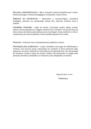 Recursos: material/humano – Não é necessário material específico para o aluno.
Necessita de jogos e materiais pedagógicos, computador, música, filmes.
Objetivos do atendimento – Desenvolver o raciocínio-lógico, consciência
fonológica, estimular sua coordenação motora fina, estimular memória visual e
auditiva.
Atividades realizadas – jogos de montar, construção, quebra cabeça encaixe,
palitos e formas geométricas. Colagem, desenho livre e temático. Escrita das letras do
nome, leitura de estórias pela professora com recontagem. Dança conforme o ritmo e
relaxamento com música específica. Cantar paródias populares com vídeo.
Parcerias – Continuar com o acompanhamento pediátrico e clínico.
Orientação para professores – propor atividades como jogos de alfabetização e
números, com recursos visuais, estimulando seu raciocínio. O aluno apresenta mãos
pequenas e sensíveis, podendo ser estimulada sua coordenação fina, com manipulação
de massinhas, varetas e peças de encaixe. Embora não acompanhe os colegas deve
participar de todas as atividades e se necessário, fazer adaptações curriculares.
Maria Íris de S. A. Viu
Professora
 