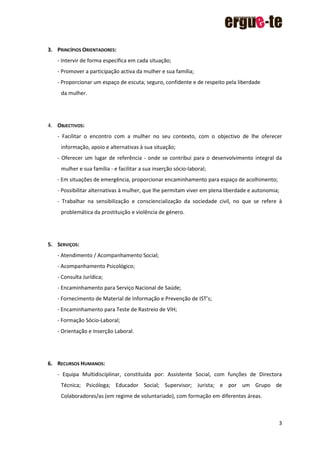 3
3. PRINCÍPIOS ORIENTADORES:
- Intervir de forma específica em cada situação;
- Promover a participação activa da mulher e sua família;
- Proporcionar um espaço de escuta; seguro, confidente e de respeito pela liberdade
da mulher.
4. OBJECTIVOS:
- Facilitar o encontro com a mulher no seu contexto, com o objectivo de lhe oferecer
informação, apoio e alternativas à sua situação;
- Oferecer um lugar de referência - onde se contribui para o desenvolvimento integral da
mulher e sua família - e facilitar a sua inserção sócio-laboral;
- Em situações de emergência, proporcionar encaminhamento para espaço de acolhimento;
- Possibilitar alternativas à mulher, que lhe permitam viver em plena liberdade e autonomia;
- Trabalhar na sensibilização e consciencialização da sociedade civil, no que se refere à
problemática da prostituição e violência de género.
5. SERVIÇOS:
- Atendimento / Acompanhamento Social;
- Acompanhamento Psicológico;
- Consulta Jurídica;
- Encaminhamento para Serviço Nacional de Saúde;
- Fornecimento de Material de Informação e Prevenção de IST’s;
- Encaminhamento para Teste de Rastreio de VIH;
- Formação Sócio-Laboral;
- Orientação e Inserção Laboral.
6. RECURSOS HUMANOS:
- Equipa Multidisciplinar, constituída por: Assistente Social, com funções de Directora
Técnica; Psicóloga; Educador Social; Supervisor; Jurista; e por um Grupo de
Colaboradores/as (em regime de voluntariado), com formação em diferentes áreas.
 