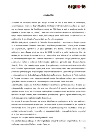 23
CONCLUSÃO
Analisados os resultados obtidos pela Equipa durante um ano e dois meses de intervenção,
concluímos que o fenómeno da prostituição no distrito de Coimbra é muito mais vasto do que aquilo
que prevíamos aquando da Candidatura enviada ao CDSS (para a qual se celebrou Acordo de
Cooperação que abrange 100 Utentes). Os recursos humanos afectos à Resposta Social (3 técnicos a
tempo inteiro) não tiveram mãos a medir, consoante se foram introduzindo no “emaranhado” da
problemática da prostituição e “submundos” que lhe estão associados.
O âmbito geográfico de intervenção da Equipa é o distrito de Coimbra - sendo que este é muito extenso
- e os estabelecimentos conotados com a prática da prostituição, bem como a localização das mulheres
que se prostituem, expandem-se um pouco por toda a área distrital. Tal facto justifica os muitos
quilómetros que a Equipa percorreu (cerca de 30000 no total) e o muito investimento feito nas
deslocações, em termos de tempo e recursos. Esta aproximação e “infiltração” na realidade têm sido
de extrema importância para dar a conhecer a existência da Equipa e seus serviços, por um lado, e para
percebermos melhor os contornos desta realidade e podermos - por outro lado - detectar algumas
situações ilícitas e/ou irregulares, que possam desencadear processos de desmantelamento de redes
(mais ou menos organizadas) de exploração e, assim, contribuirmos para a libertação das mulheres e
para a cessação de relações de exploração e encerramento de espaços. De salientar que contamos com
a colaboração estreita da Secção Regional de Combate ao Terrorismo e Banditismo, da Polícia Judiciária
de Coimbra, no que concerne a processos mais delicados de libertação de mulheres que nos solicitam
ajuda, bem como na sinalização de casos onde possa haver possíveis crimes associados.
A constituição e efectivação desta Resposta Social veio colmatar a grande necessidade de apoio que
esta população necessitava para criar uma rede (alternativa) de suporte, que antes se restringia
apenas a pessoas ligada aos circuitos de exploração em que se encontram. Parece-nos que a Equipa
tem feito um bom trabalho, nomeadamente no que concerne a ganhar alguma credibilidade junto
desta população e na criação de relações de confiança.
Em termos de recursos humanos, as pessoas identificam-se muito com a acção que realizam e
demonstram muito empenho e dedicação. De salientar que os/as colaboradores/as, em regime de
voluntariado, muito têm ajudado e contribuíram em grande escala para o resultado da acção que
aqui apresentamos. Sem eles - integrados em todas as actividades - esta acção tinha sido impossível
de se fazer apenas com 3 técnicos.
Obrigado ao CDSS pelo voto de confiança na nossa acção.
Fica a certeza de que: a Equipa de Intervenção Social ERGUE-TE continuará empenhada e a dar o seu
melhor para que muitas Mulheres possam Erguer-se!
 