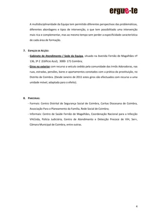 4
A multidisciplinaridade da Equipa tem permitido diferentes perspectivas das problemáticas,
diferentes abordagens e tipos de intervenção, o que tem possibilitado uma intervenção
mais rica e complementar, mas ao mesmo tempo sem perder a especificidade característica
de cada área de formação.
7. ESPAÇOS DE ACÇÃO:
- Gabinete de Atendimento / Sede da Equipa, situado na Avenida Fernão de Magalhães nº
136, 3º Z (Edifício Azul), 3000- 171 Coimbra;
- Giros no exterior com recurso a veículo cedido pela comunidade das Irmãs Adoradoras, nas
ruas, estradas, pensões, bares e apartamentos conotados com a prática da prostituição, no
Distrito de Coimbra. (Desde Janeiro de 2011 estes giros são efectuados com recurso a uma
unidade móvel, adaptada para o efeito).
8. PARCERIAS:
- Formais: Centro Distrital de Segurança Social de Coimbra, Caritas Diocesana de Coimbra,
Associação Para o Planeamento da Família, Rede Social de Coimbra;
- Informais: Centro de Saúde Fernão de Magalhães, Coordenação Nacional para a Infecção
VIH/sida, Polícia Judiciária, Centro de Atendimento e Detecção Precoce de VIH, Ser+,
Câmara Municipal de Coimbra, entre outras.
 