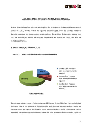 5
ANÁLISE DE DADOS REFERENTES À INTERVENÇÃO REALIZADA
Apesar de a Equipa só ter informação completa das Utentes com Processo Individual aberto
(cerca de 22%), decidiu incluir na seguinte caracterização todas as Utentes atendidas
durante o período em causa. Assim sendo, nalguns dos gráficos destaca-se a coluna com
falta de informação, devido ao facto de carecermos dos dados em causa, em mais de
metade das Utentes.
1. CARACTERIZAÇÃO DA POPULAÇÃO
GRÁFICO 1. POPULAÇÃO COM ATENDIMENTO/ACOMPANHAMENTO
Durante o período em causa, a Equipa contactou 422 Utentes. Destas, 94 tinham Processo Individual
de Utente (aberto em Gabinete de Atendimento) e usufruíram de acompanhamento regular por
parte da Equipa. As Utentes sem Processo e com acompanhamento regular, referem-se a Utentes
abordadas e acompanhadas regularmente, apenas em Giros de Exterior efectuados pela Equipa. As
94(22%)
39 (9%)
289 (69%)
Utentes Com Processo
(com acompanhamento
regular)
Utentes Sem Processo
(com acompanhamento
regular)
Utentes Sem Processo
(com acompanhamento
pontual)
Total: 422 Utentes
 