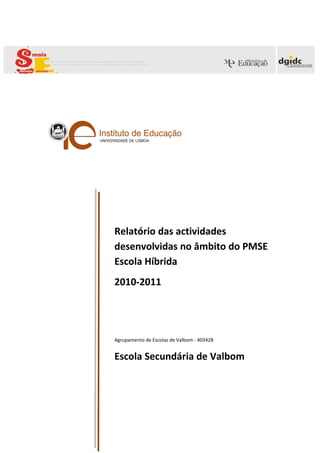 te?




Relatório das actividades
desenvolvidas no âmbito do PMSE
Escola Híbrida
2010-2011




Agrupamento de Escolas de Valbom - 403428


Escola Secundária de Valbom
 