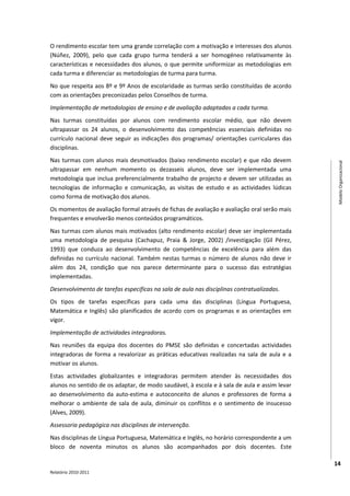 O rendimento escolar tem uma grande correlação com a motivação e interesses dos alunos
(Núñez, 2009), pelo que cada grupo turma tenderá a ser homogéneo relativamente às
características e necessidades dos alunos, o que permite uniformizar as metodologias em
cada turma e diferenciar as metodologias de turma para turma.
No que respeita aos 8º e 9º Anos de escolaridade as turmas serão constituídas de acordo
com as orientações preconizadas pelos Conselhos de turma.
Implementação de metodologias de ensino e de avaliação adaptadas a cada turma.
Nas turmas constituídas por alunos com rendimento escolar médio, que não devem
ultrapassar os 24 alunos, o desenvolvimento das competências essenciais definidas no
currículo nacional deve seguir as indicações dos programas/ orientações curriculares das
disciplinas.
Nas turmas com alunos mais desmotivados (baixo rendimento escolar) e que não devem




                                                                                              Modelo Organizacional
ultrapassar em nenhum momento os dezasseis alunos, deve ser implementada uma
metodologia que inclua preferencialmente trabalho de projecto e devem ser utilizadas as
tecnologias de informação e comunicação, as visitas de estudo e as actividades lúdicas
como forma de motivação dos alunos.
Os momentos de avaliação formal através de fichas de avaliação e avaliação oral serão mais
frequentes e envolverão menos conteúdos programáticos.
Nas turmas com alunos mais motivados (alto rendimento escolar) deve ser implementada
uma metodologia de pesquisa (Cachapuz, Praia & Jorge, 2002) /investigação (Gil Pérez,
1993) que conduza ao desenvolvimento de competências de excelência para além das
definidas no currículo nacional. Também nestas turmas o número de alunos não deve ir
além dos 24, condição que nos parece determinante para o sucesso das estratégias
implementadas.
Desenvolvimento de tarefas especificas na sala de aula nas disciplinas contratualizadas.
Os tipos de tarefas específicas para cada uma das disciplinas (Língua Portuguesa,
Matemática e Inglês) são planificados de acordo com os programas e as orientações em
vigor.
Implementação de actividades integradoras.
Nas reuniões da equipa dos docentes do PMSE são definidas e concertadas actividades
integradoras de forma a revalorizar as práticas educativas realizadas na sala de aula e a
motivar os alunos.
Estas actividades globalizantes e integradoras permitem atender às necessidades dos
alunos no sentido de os adaptar, de modo saudável, à escola e à sala de aula e assim levar
ao desenvolvimento da auto-estima e autoconceito de alunos e professores de forma a
melhorar o ambiente de sala de aula, diminuir os conflitos e o sentimento de insucesso
(Alves, 2009).
Assessoria pedagógica nas disciplinas de intervenção.
Nas disciplinas de Língua Portuguesa, Matemática e Inglês, no horário correspondente a um
bloco de noventa minutos os alunos são acompanhados por dois docentes. Este

                                                                                             14
Relatório 2010-2011
 