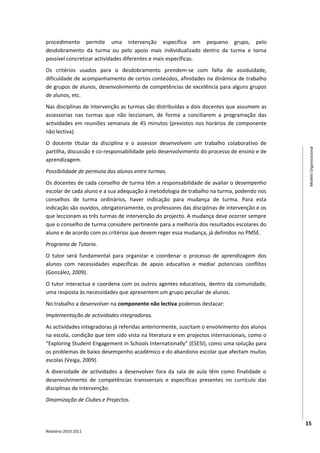 procedimento permite uma intervenção específica em pequeno grupo, pelo
desdobramento da turma ou pelo apoio mais individualizado dentro da turma e torna
possível concretizar actividades diferentes e mais específicas.
Os critérios usados para o desdobramento prendem-se com falta de assiduidade,
dificuldade de acompanhamento de certos conteúdos, afinidades na dinâmica de trabalho
de grupos de alunos, desenvolvimento de competências de excelência para alguns grupos
de alunos, etc.
Nas disciplinas de intervenção as turmas são distribuídas a dois docentes que assumem as
assessorias nas turmas que não leccionam, de forma a conciliarem a programação das
actividades em reuniões semanais de 45 minutos (previstos nos horários de componente
não lectiva).
O docente titular da disciplina e o assessor desenvolvem um trabalho colaborativo de




                                                                                               Modelo Organizacional
partilha, discussão e co-responsabilidade pelo desenvolvimento do processo de ensino e de
aprendizagem.
Possibilidade de permuta dos alunos entre turmas.
Os docentes de cada conselho de turma têm a responsabilidade de avaliar o desempenho
escolar de cada aluno e a sua adequação à metodologia de trabalho na turma, podendo nos
conselhos de turma ordinários, haver indicação para mudança de turma. Para esta
indicação são ouvidos, obrigatoriamente, os professores das disciplinas de intervenção e os
que leccionam as três turmas de intervenção do projecto. A mudança deve ocorrer sempre
que o conselho de turma considere pertinente para a melhoria dos resultados escolares do
aluno e de acordo com os critérios que devem reger essa mudança, já definidos no PMSE.
Programa de Tutoria.
O tutor será fundamental para organizar e coordenar o processo de aprendizagem dos
alunos com necessidades específicas de apoio educativo e mediar potenciais conflitos
(González, 2009).
O tutor interactua e coordena com os outros agentes educativos, dentro da comunidade,
uma resposta às necessidades que apresentem um grupo peculiar de alunos.
No trabalho a desenvolver na componente não lectiva podemos destacar:
Implementação de actividades integradoras.
As actividades integradoras já referidas anteriormente, suscitam o envolvimento dos alunos
na escola, condição que tem sido vista na literatura e em projectos internacionais, como o
“Exploring Student Engagement in Schools Internationally” (ESESI), como uma solução para
os problemas de baixo desempenho académico e do abandono escolar que afectam muitas
escolas (Veiga, 2009).
A diversidade de actividades a desenvolver fora da sala de aula têm como finalidade o
desenvolvimento de competências transversais e especificas presentes no currículo das
disciplinas de intervenção.
Dinamização de Clubes e Projectos.



                                                                                              15
Relatório 2010-2011
 