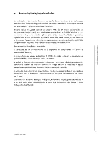 4.      Reformulação do plano de trabalho


As instalações e os recursos humanos da escola devem continuar a ser valorizados,
rentabilizando todas as suas potencialidades, de modo a melhorar a qualidade de ensino e
de aprendizagem e o funcionamento da instituição.
No ano lectivo 2011/2012 pretende-se aplicar o PMSE ao 9.º Ano de escolaridade nos
termos da candidatura e aplicar as principais estratégias de acção do PMSE a todo o 3º ciclo
do ensino básico, nesta unidade orgânica, procurando a sustentabilidade do projecto e
aproveitando as suas virtualidades e o sucesso alcançados. Neste sentido, foi discutido com
o Director do Agrupamento e deverão ser negociados com a equipa pedagógica do PMSE o
alargamento do Projecto a todo o 3º ciclo da Escola Secundária de Valbom.
Para a sua concretização será necessário:




                                                                                                Reformulação do plano de trabalho
A atribuição de um crédito mínimo de 2 segmentos na componente não lectiva ao
Coordenador do PMSE;
A reformulação da equipa pedagógica do PMSE de modo a alargar as estratégias do
projecto a todo o ensino básico da escola secundária;
A atribuição de um crédito mínimo de 45 minutos na componente não lectiva para reunião
semanal de trabalho de assessoria comum aos colegas titulares e assessores da equipa
pedagógica das disciplinas de Língua Portuguesa, Matemática e Inglês;
A utilização do crédito horário disponibilizado nos termos das condições de aprovação da
candidatura para as Assessorias (assessorias nas três disciplinas de intervenção nas turmas
de 9º ano);
Assessoria nas disciplinas de Língua Portuguesa, Matemática e Inglês, para as turmas de 7º
e 8º anos num bloco correspondente a 90min (na componente não lectiva – Apoio
Individualizado a Alunos).




                                                                                               17
Relatório 2010-2011
 