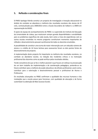 5.      Reflexão e considerações finais


O PMSE tipologia híbrida constitui um projecto de investigação e inovação educacional no
âmbito do combate ao abandono e melhoria dos resultados escolares dos alunos do 3º
ciclo, contratualizado para 2009/2013 entre a Escola Secundária de Valbom e a DREN em
representação da DGIDC.
O apoio da equipa de acompanhamento do PMSE e a supervisão do Instituto de Educação
da Universidade de Lisboa, que mostraram sempre grande disponibilidade e sensibilidade
para os problemas específicos de cada escola, bem como a troca de experiências com as
outras escolas envolvidas no mesmo programa constituíram momentos importantes de
reflexão e desenvolvimento pessoal e profissional de todos os docentes envolvidos.
A possibilidade de constituir uma turma de maior intervenção com um reduzido número de




                                                                                                Reflexão e considerações finais
alunos e o crédito de 16 horas lectivas para assessorias foram os dois pontos fortes de
desenvolvimento do projecto.
A implementação deste projecto foi importante na melhoria dos resultados escolares, no
combate ao abandono escolar, na redução dos incidentes críticos e na motivação
profissional dos docentes como se pode verificar pelos resultados obtidos.
Tendo consciência de que se fez o melhor possível e que houve um esforço na prossecução
de um bom trabalho de implementação e de coordenação pedagógica, pretende-se no
futuro contribuir para a melhoria da acção educativa e da eficácia profissional, assim como,
contribuir para a valorização e desenvolvimento pessoal e profissional de Alunos e
Professores.
Os resultados alcançados no PMSE confirmam a qualidade dos recursos humanos e das
instalações que a escola possui para funcionar, com qualidade de educação e de forma
sustentável na obtenção de Mais Sucesso Escolar.




                                                                                               18
Relatório 2010-2011
 