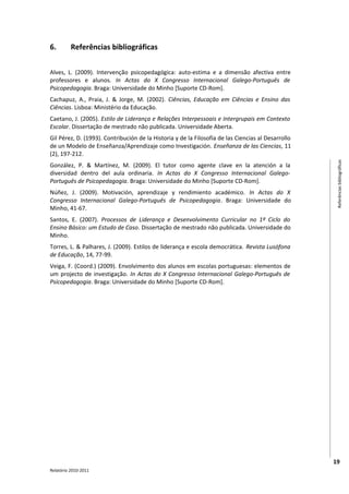 6.        Referências bibliográficas


Alves, L. (2009). Intervenção psicopedagógica: auto-estima e a dimensão afectiva entre
professores e alunos. In Actas do X Congresso Internacional Galego-Português de
Psicopedagogia. Braga: Universidade do Minho [Suporte CD-Rom].
Cachapuz, A., Praia, J. & Jorge, M. (2002). Ciências, Educação em Ciências e Ensino das
Ciências. Lisboa: Ministério da Educação.
Caetano, J. (2005). Estilo de Liderança e Relações Interpessoais e Intergrupais em Contexto
Escolar. Dissertação de mestrado não publicada. Universidade Aberta.
Gil Pérez, D. (1993). Contribución de la Historia y de la Filosofía de las Ciencias al Desarrollo
de un Modelo de Enseñanza/Aprendizaje como Investigación. Enseñanza de las Ciencias, 11
(2), 197-212.




                                                                                                     Referências bibliográficas
González, P. & Martínez, M. (2009). El tutor como agente clave en la atención a la
diversidad dentro del aula ordinaria. In Actas do X Congresso Internacional Galego-
Português de Psicopedagogia. Braga: Universidade do Minho [Suporte CD-Rom].
Núñez, J. (2009). Motivación, aprendizaje y rendimiento académico. In Actas do X
Congresso Internacional Galego-Português de Psicopedagogia. Braga: Universidade do
Minho, 41-67.
Santos, E. (2007). Processos de Liderança e Desenvolvimento Curricular no 1º Ciclo do
Ensino Básico: um Estudo de Caso. Dissertação de mestrado não publicada. Universidade do
Minho.
Torres, L. & Palhares, J. (2009). Estilos de liderança e escola democrática. Revista Lusófona
de Educação, 14, 77-99.
Veiga, F. (Coord.) (2009). Envolvimento dos alunos em escolas portuguesas: elementos de
um projecto de investigação. In Actas do X Congresso Internacional Galego-Português de
Psicopedagogia. Braga: Universidade do Minho [Suporte CD-Rom].




                                                                                                    19
Relatório 2010-2011
 