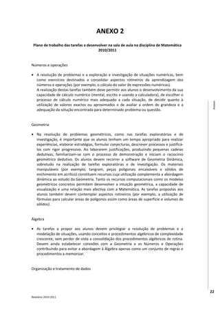ANEXO 2
 Plano de trabalho das tarefas a desenvolver na sala de aula na disciplina de Matemática
                                       2010/2011


Números e operações

• A resolução de problemas e a exploração e investigação de situações numéricas, bem
  como exercícios destinados a consolidar aspectos rotineiros da aprendizagem dos
  números e operações (por exemplo, o cálculo do valor de expressões numéricas).
  A realização destas tarefas também deve permitir aos alunos o desenvolvimento da sua
  capacidade de cálculo numérico (mental, escrito e usando a calculadora), de escolher o
  processo de cálculo numérico mais adequado a cada situação, de decidir quanto à




                                                                                                Anexos
  utilização de valores exactos ou aproximados e de avaliar a ordem de grandeza e a
  adequação da solução encontrada para determinado problema ou questão.


Geometria

• Na resolução de problemas geométricos, como nas tarefas exploratórias e de
  investigação, é importante que os alunos tenham um tempo apropriado para realizar
  experiências, elaborar estratégias, formular conjecturas, descrever processos e justificá-
  los com rigor progressivo. Ao laborarem justificações, produzindo pequenas cadeias
  dedutivas, familiarizam-se com o processo de demonstração e iniciam o raciocínio
  geométrico dedutivo. Os alunos devem recorrer a software de Geometria Dinâmica,
  sobretudo na realização de tarefas exploratórias e de investigação. Os materiais
  manipuláveis (por exemplo, tangram, peças poligonais encaixáveis e sólidos de
  enchimento em acrílico) constituem recursos cuja utilização complementa a abordagem
  dinâmica ao estudo da Geometria. Tanto os recursos computacionais como os modelos
  geométricos concretos permitem desenvolver a intuição geométrica, a capacidade de
  visualização e uma relação mais afectiva com a Matemática. As tarefas propostas aos
  alunos também devem contemplar aspectos rotineiros (por exemplo, a utilização de
  fórmulas para calcular áreas de polígonos assim como áreas de superfície e volumes de
  sólidos).


Álgebra

• As tarefas a propor aos alunos devem privilegiar a resolução de problemas e a
  modelação de situações, usando conceitos e procedimentos algébricos de complexidade
  crescente, sem perder de vista a consolidação dos procedimentos algébricos de rotina.
  Devem ainda estabelecer conexões com a Geometria e os Números e Operações
  contribuindo para evitar a abordagem à Álgebra apenas como um conjunto de regras e
  procedimentos a memorizar.


Organização e tratamento de dados




                                                                                               22
Relatório 2010-2011
 
