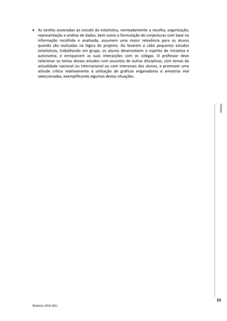• As tarefas associadas ao estudo da estatística, nomeadamente a recolha, organização,
  representação e análise de dados, bem como a formulação de conjecturas com base na
  informação recolhida e analisada, assumem uma maior relevância para os alunos
  quando são realizadas na lógica de projecto. Ao levarem a cabo pequenos estudos
  estatísticos, trabalhando em grupo, os alunos desenvolvem o espírito de iniciativa e
  autonomia, e enriquecem as suas interacções com os colegas. O professor deve
  relacionar os temas desses estudos com assuntos de outras disciplinas, com temas da
  actualidade nacional ou internacional ou com interesses dos alunos, e promover uma
  atitude crítica relativamente à utilização de gráficos enganadores e amostras mal
  seleccionadas, exemplificando algumas destas situações.




                                                                                          Anexos




                                                                                         23
Relatório 2010-2011
 