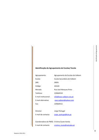 Identificação do Agrupamento
                      Identificação do Agrupamento de Escolas/ Escola


                      Agrupamento:            Agrupamento de Escolas de Valbom
                      Escola:                 Escola Secundária de Valbom
                      DRE:                    DREN
                      Código:                 403428

                      Morada:                 Rua José Marques Pinto
                      Telefone:               224664510
                      E-mail institucional:   info@esec-valbom.rcts.pt
                      E-mail alternativo:     esec.valbom@yahoo.com
                      Fax:                    224664511


                      Director:               Jorge Portugal
                      E-mail de contacto:     jorge_portugal@clix.pt


                      Coordenadora do PMSE: Cristina Couto Varela
                      E-mail de contacto:     cristina_couto@netcabo.pt


                                                                                 3
Relatório 2010-2011
 