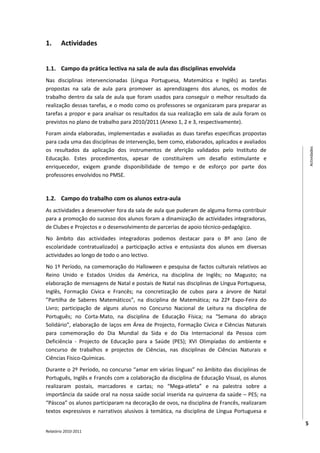 1.      Actividades


1.1. Campo da prática lectiva na sala de aula das disciplinas envolvida
Nas disciplinas intervencionadas (Língua Portuguesa, Matemática e Inglês) as tarefas
propostas na sala de aula para promover as aprendizagens dos alunos, os modos de
trabalho dentro da sala de aula que foram usados para conseguir o melhor resultado da
realização dessas tarefas, e o modo como os professores se organizaram para preparar as
tarefas a propor e para analisar os resultados da sua realização em sala de aula foram os
previstos no plano de trabalho para 2010/2011 (Anexo 1, 2 e 3, respectivamente).
Foram ainda elaboradas, implementadas e avaliadas as duas tarefas especificas propostas
para cada uma das disciplinas de intervenção, bem como, elaborados, aplicados e avaliados
os resultados da aplicação dos instrumentos de aferição validados pelo Instituto de




                                                                                                 Actividades
Educação. Estes procedimentos, apesar de constituírem um desafio estimulante e
enriquecedor, exigem grande disponibilidade de tempo e de esforço por parte dos
professores envolvidos no PMSE.


1.2. Campo do trabalho com os alunos extra-aula
As actividades a desenvolver fora da sala de aula que puderam de alguma forma contribuir
para a promoção do sucesso dos alunos foram a dinamização de actividades integradoras,
de Clubes e Projectos e o desenvolvimento de parcerias de apoio técnico-pedagógico.
No âmbito das actividades integradoras podemos destacar para o 8º ano (ano de
escolaridade contratualizado) a participação activa e entusiasta dos alunos em diversas
actividades ao longo de todo o ano lectivo.
No 1º Período, na comemoração do Halloween e pesquisa de factos culturais relativos ao
Reino Unido e Estados Unidos da América, na disciplina de Inglês; no Magusto; na
elaboração de mensagens de Natal e postais de Natal nas disciplinas de Língua Portuguesa,
Inglês, Formação Cívica e Francês; na concretização de cubos para a árvore de Natal
”Partilha de Saberes Matemáticos”, na disciplina de Matemática; na 22ª Expo-Feira do
Livro; participação de alguns alunos no Concurso Nacional de Leitura na disciplina de
Português; no Corta-Mato, na disciplina de Educação Física; na “Semana do abraço
Solidário”, elaboração de laços em Área de Projecto, Formação Cívica e Ciências Naturais
para comemoração do Dia Mundial da Sida e do Dia Internacional da Pessoa com
Deficiência - Projecto de Educação para a Saúde (PES); XVI Olimpíadas do ambiente e
concurso de trabalhos e projectos de Ciências, nas disciplinas de Ciências Naturais e
Ciências Físico-Químicas.
Durante o 2º Período, no concurso “amar em várias línguas” no âmbito das disciplinas de
Português, Inglês e Francês com a colaboração da disciplina de Educação Visual, os alunos
realizaram postais, marcadores e cartas; no “Mega-atleta” e na palestra sobre a
importância da saúde oral na nossa saúde social inserida na quinzena da saúde – PES; na
“Páscoa” os alunos participaram na decoração de ovos, na disciplina de Francês, realizaram
textos expressivos e narrativos alusivos à temática, na disciplina de Língua Portuguesa e

                                                                                             5
Relatório 2010-2011
 