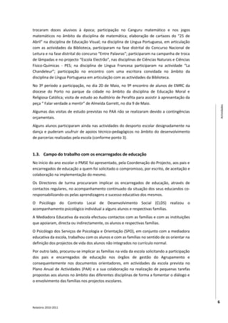 trocaram doces alusivos à época; participação no Canguru matemático e nos jogos
matemáticos no âmbito da disciplina de matemática; elaboração de cartazes do “25 de
Abril” na disciplina de Educação Visual; na disciplina de Língua Portuguesa, em articulação
com as actividades da Biblioteca, participaram na fase distrital do Concurso Nacional de
Leitura e na fase distrital do concurso “Entre Palavras”; participaram na campanha de troca
de lâmpadas e no projecto “Escola Electrão”, nas disciplinas de Ciências Naturais e Ciências
Físico-Químicas - PES; na disciplina de Língua Francesa participaram na actividade “La
Chandeleur”; participação no encontro com uma escritora convidada no âmbito da
disciplina de Língua Portuguesa em articulação com as actividades da Biblioteca.
No 3º período a participação, no dia 20 de Maio, no 9º encontro de alunos de EMRC da
diocese do Porto no parque da cidade no âmbito da disciplina de Educação Moral e
Religiosa Católica; visita de estudo ao Auditório de Perafita para assistir à apresentação da
peça “ Falar verdade a mentir” de Almeida Garrett, no dia 9 de Maio.




                                                                                                    Actividades
Algumas das visitas de estudo previstas no PAA não se realizaram devido a contingências
orçamentais.
Alguns alunos participaram ainda nas actividades do desporto escolar designadamente na
dança e puderam usufruir de apoios técnico-pedagógicos no âmbito do desenvolvimento
de parcerias realizadas pela escola (conforme ponto 3).


1.3. Campo do trabalho com os encarregados de educação
No início do ano escolar o PMSE foi apresentado, pela Coordenação do Projecto, aos pais e
encarregados de educação a quem foi solicitado o compromisso, por escrito, de aceitação e
colaboração na implementação do mesmo.
Os Directores de turma procuraram implicar os encarregados de educação, através de
contactos regulares, no acompanhamento continuado da situação dos seus educandos co-
responsabilizando-os pelas aprendizagens e sucesso educativo dos mesmos.
O Psicólogo do Contrato Local de Desenvolvimento Social (CLDS) realizou o
acompanhamento psicológico individual a alguns alunos e respectivas famílias.
A Mediadora Educativa da escola efectuou contactos com as famílias e com as instituições
que apoiaram, directa ou indirectamente, os alunos e respectivas famílias.
O Psicólogo dos Serviços de Psicologia e Orientação (SPO), em conjunto com a mediadora
educativa da escola, trabalhou com os alunos e com as famílias no sentido de os orientar na
definição dos projectos de vida dos alunos não integrados no currículo normal.
Por outro lado, procurou-se implicar as famílias na vida da escola solicitando a participação
dos pais e encarregados de educação nos órgãos de gestão do Agrupamento e
consequentemente nos documentos orientadores, em actividades da escola prevista no
Plano Anual de Actividades (PAA) e a sua colaboração na realização de pequenas tarefas
propostas aos alunos no âmbito das diferentes disciplinas de forma a fomentar o diálogo e
o envolvimento das famílias nos projectos escolares.



                                                                                                6
Relatório 2010-2011
 