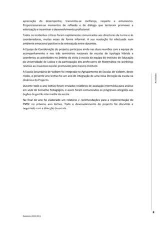 apreciação do desempenho, transmitiu-se confiança, respeito e entusiasmo.
Proporcionaram-se momentos de reflexão e de diálogo que tentaram promover a
valorização e incentivar o desenvolvimento profissional.
Todos os incidentes críticos foram rapidamente comunicados aos directores de turma e às
coordenadoras, muitas vezes de forma informal. A sua resolução foi efectuada num
ambiente emocional positivo e de entreajuda entre docentes.
A Equipa de Coordenação do projecto participou ainda nas duas reuniões com a equipa de
acompanhamento e nos três seminários nacionais de escolas de tipologia híbrida e
coordenou as actividades no âmbito da visita à escola da equipa do Instituto de Educação
da Universidade de Lisboa e da participação dos professores de Matemática no workshop
relativo ao insucesso escolar promovido pelo mesmo Instituto.
A Escola Secundária de Valbom foi integrada no Agrupamento de Escolas de Valbom, deste




                                                                                                Actividades
modo, o presente ano lectivo foi um ano de integração de uma nova Direcção da escola na
dinâmica do Projecto.
Durante todo o ano lectivo foram enviados relatórios de avaliação intermédia para análise
em sede de Conselho Pedagógico, e assim foram comunicados os progressos atingidos aos
órgãos de gestão intermédia da escola.
No final do ano foi elaborado um relatório e recomendações para a implementação do
PMSE no próximo ano lectivo. Todo o desenvolvimento do projecto foi discutido e
negociado com a direcção da escola.




                                                                                            8
Relatório 2010-2011
 