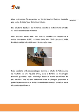 Ainda neste debate, foi apresentado um Retrato Social do Município elaborado
                                                                                Página | 10
pela equipa de trabalho do Gabinete de Estudos.


Este estudo foi distribuído aos militantes presentes e posteriormente enviado
via correio electrónico aos militantes.


Ainda no que diz respeito a esta linha de acção, realizámos um debate sobre a
revisão do programa do PSD, no âmbito da iniciativa GENE PSD, com o então
Presidente da Distrital de Lisboa do PSD, Carlos Carreiras.




Nesta ocasião foi ainda apresentado pelo Gabinete de Estudos do PSD Amadora
os resultados de um inquérito online, sobre a temática da Governação
Municipal, que contou com a colaboração de muitas dezenas de militantes do
PSD Amadora. Este inquérito demonstrou quais as principais prioridades e
preocupações dos militantes do PSD Amadora relativamente à forma com a sua
Câmara Municipal é gerida.
 