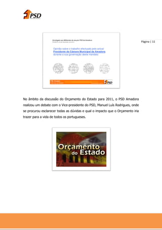Página | 11




No âmbito da discussão do Orçamento do Estado para 2011, o PSD Amadora
realizou um debate com o Vice-presidente do PSD, Manuel Luís Rodrigues, onde
se procurou esclarecer todas as dúvidas e qual o impacto que o Orçamento iria
trazer para a vida de todos os portugueses.
 