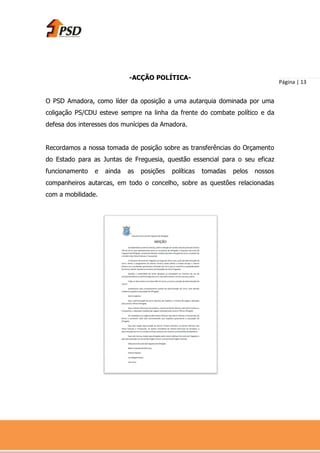 -ACÇÃO POLÍTICA-
                                                                                   Página | 13


O PSD Amadora, como líder da oposição a uma autarquia dominada por uma
coligação PS/CDU esteve sempre na linha da frente do combate político e da
defesa dos interesses dos munícipes da Amadora.


Recordamos a nossa tomada de posição sobre as transferências do Orçamento
do Estado para as Juntas de Freguesia, questão essencial para o seu eficaz
funcionamento   e   ainda   as   posições   políticas   tomadas   pelos   nossos
companheiros autarcas, em todo o concelho, sobre as questões relacionadas
com a mobilidade.
 