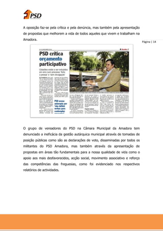 A oposição faz-se pela crítica e pela denúncia, mas também pela apresentação
de propostas que melhorem a vida de todos aqueles que vivem e trabalham na
Amadora.
                                                                               Página | 14




O grupo de vereadores do PSD na Câmara Municipal da Amadora tem
denunciado a ineficácia da gestão autárquica municipal através de tomadas de
posição públicas como são as declarações de voto, disseminadas por todos os
militantes do PSD Amadora, mas também através da apresentação de
propostas em áreas tão fundamentais para a nossa qualidade de vida como o
apoio aos mais desfavorecidos, acção social, movimento associativo e reforço
das competências das freguesias, como foi evidenciado nos respectivos
relatórios de actividades.
 