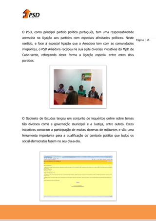O PSD, como principal partido político português, tem uma responsabilidade
acrescida na ligação aos partidos com especiais afinidades políticas. Neste
                                                                                Página | 15
sentido, e face à especial ligação que a Amadora tem com as comunidades
imigrantes, o PSD Amadora recebeu na sua sede diversas iniciativas do MpD de
Cabo-verde, reforçando desta forma a ligação especial entre estes dois
partidos.




O Gabinete de Estudos lançou um conjunto de inquéritos online sobre temas
tão diversos como a governação municipal e a Justiça, entre outros. Estas
iniciativas contaram a participação de muitas dezenas de militantes e são uma
ferramenta importante para a qualificação do combate político que todos os
social-democratas fazem no seu dia-a-dia.
 