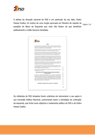 A defesa da direcção nacional do PSD e em particular do seu líder, Pedro
Passos Coelho, foi motivo de uma moção aprovada em Plenário de repúdio às
                                                                                Página | 16
posições do Bloco de Esquerda que mais não faziam do que beneficiar
politicamente o então Governo Socialista.




Os militantes do PSD Amadora foram unânimes em demonstrar o seu apoio à
sua Comissão Política Nacional, contrariando assim a estratégia de unificação
da esquerda, que tinha como objectivo o isolamento político do PSD e de Pedro
Passos Coelho.
 