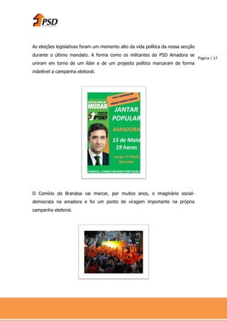 As eleições legislativas foram um momento alto da vida política da nossa secção
durante o último mandato. A forma como os militantes do PSD Amadora se
                                                                                  Página | 17
uniram em torno de um líder e de um projecto político marcaram de forma
indelével a campanha eleitoral.




O Comício da Brandoa vai marcar, por muitos anos, o imaginário social-
democrata na amadora e foi um ponto de viragem importante na própria
campanha eleitoral.
 