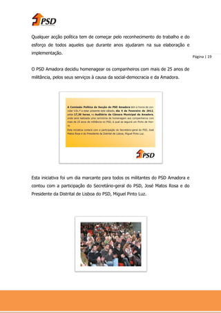 Qualquer acção política tem de começar pelo reconhecimento do trabalho e do
esforço de todos aqueles que durante anos ajudaram na sua elaboração e
implementação.
                                                                                Página | 19


O PSD Amadora decidiu homenagear os companheiros com mais de 25 anos de
militância, pelos seus serviços à causa da social-democracia e da Amadora.




Esta iniciativa foi um dia marcante para todos os militantes do PSD Amadora e
contou com a participação do Secretário-geral do PSD, José Matos Rosa e do
Presidente da Distrital de Lisboa do PSD, Miguel Pinto Luz.
 