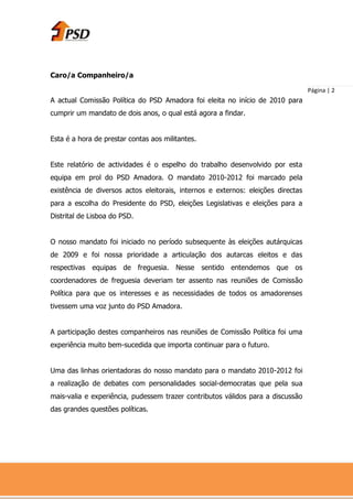 Caro/a Companheiro/a

                                                                                  Página | 2
A actual Comissão Política do PSD Amadora foi eleita no início de 2010 para
cumprir um mandato de dois anos, o qual está agora a findar.


Esta é a hora de prestar contas aos militantes.


Este relatório de actividades é o espelho do trabalho desenvolvido por esta
equipa em prol do PSD Amadora. O mandato 2010-2012 foi marcado pela
existência de diversos actos eleitorais, internos e externos: eleições directas
para a escolha do Presidente do PSD, eleições Legislativas e eleições para a
Distrital de Lisboa do PSD.


O nosso mandato foi iniciado no período subsequente às eleições autárquicas
de 2009 e foi nossa prioridade a articulação dos autarcas eleitos e das
respectivas equipas de freguesia. Nesse sentido entendemos que os
coordenadores de freguesia deveriam ter assento nas reuniões de Comissão
Política para que os interesses e as necessidades de todos os amadorenses
tivessem uma voz junto do PSD Amadora.


A participação destes companheiros nas reuniões de Comissão Política foi uma
experiência muito bem-sucedida que importa continuar para o futuro.


Uma das linhas orientadoras do nosso mandato para o mandato 2010-2012 foi
a realização de debates com personalidades social-democratas que pela sua
mais-valia e experiência, pudessem trazer contributos válidos para a discussão
das grandes questões políticas.
 