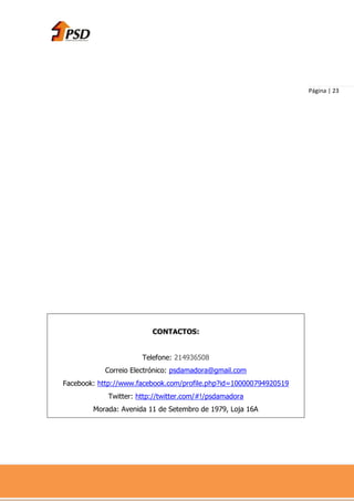 Página | 23




                         CONTACTOS:


                      Telefone: 214936508
           Correio Electrónico: psdamadora@gmail.com
Facebook: http://www.facebook.com/profile.php?id=100000794920519
            Twitter: http://twitter.com/#!/psdamadora
        Morada: Avenida 11 de Setembro de 1979, Loja 16A
 